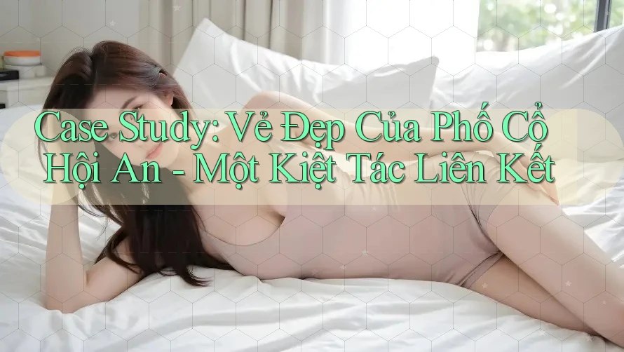 Case Study: Vẻ Đẹp Của Phố Cổ Hội An - Một Kiệt Tác Liên Kết Case Study: Vẻ Đẹp Của Phố Cổ Hội An - Một Kiệt Tác Liên Kết