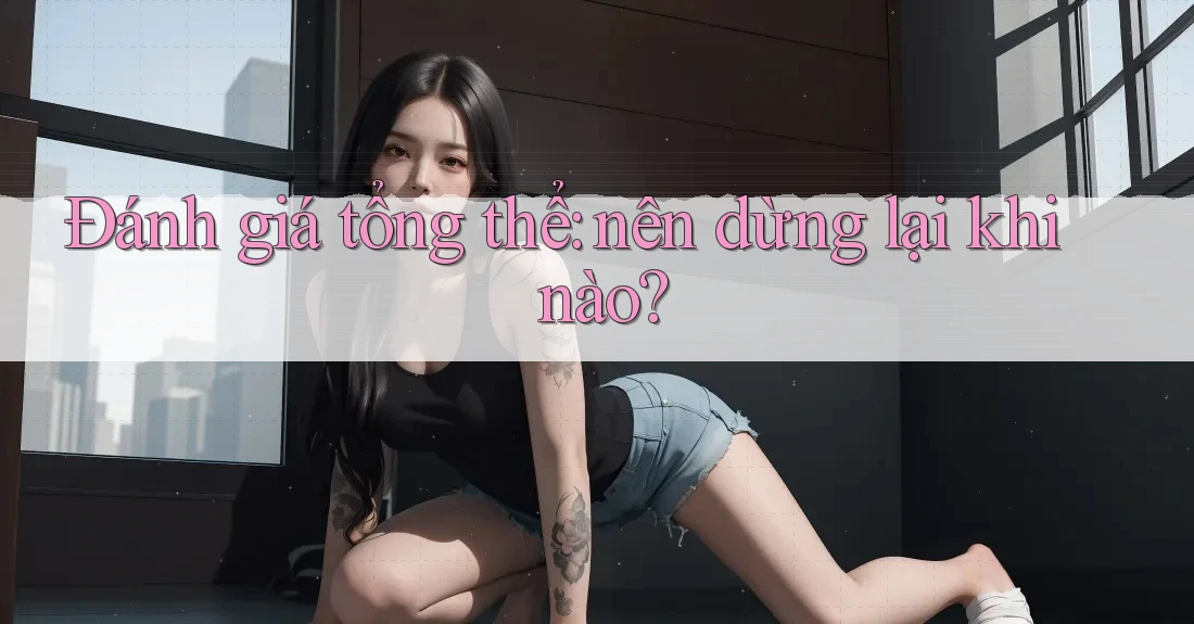 Đánh giá tổng thể - nên dừng lại khi nào?