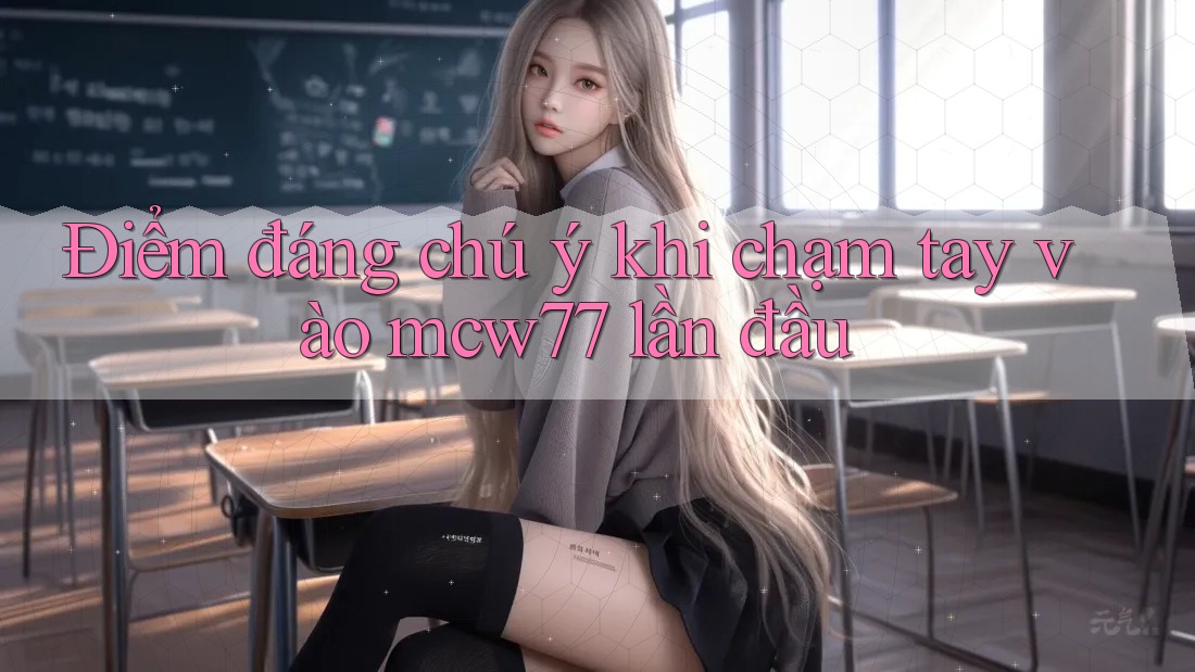 Điểm đáng chú ý khi chạm tay vào mcw77 lần đầu