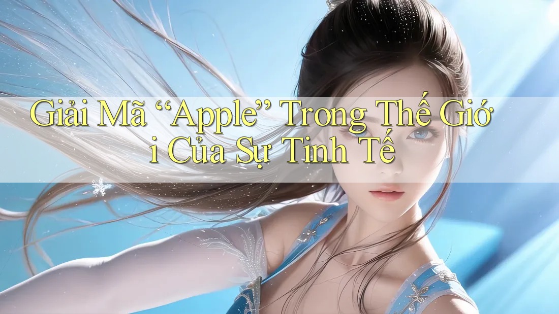 Giải Mã “Apple” Trong Thế Giới Của Sự Tinh Tế Giải Mã “Apple” Trong Thế Giới Của Sự Tinh Tế