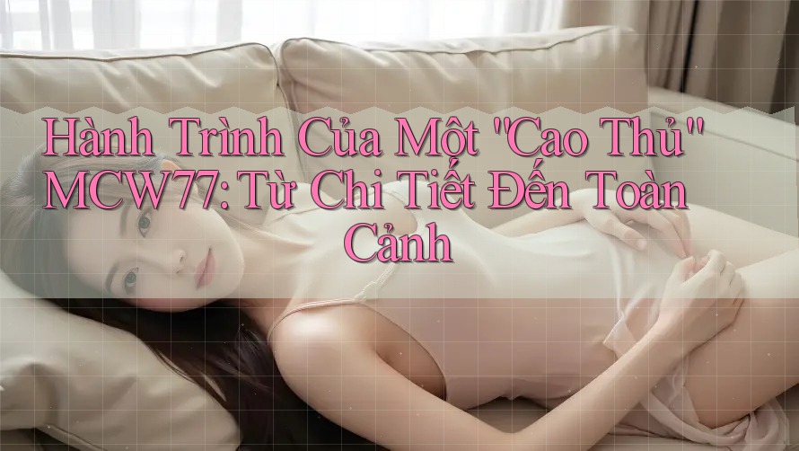 Hành Trình Của Một “Cao Thủ” MCW77: Từ Chi Tiết Đến Toàn Cảnh Hành Trình Của Một “Cao Thủ” MCW77: Từ Chi Tiết Đến Toàn Cảnh