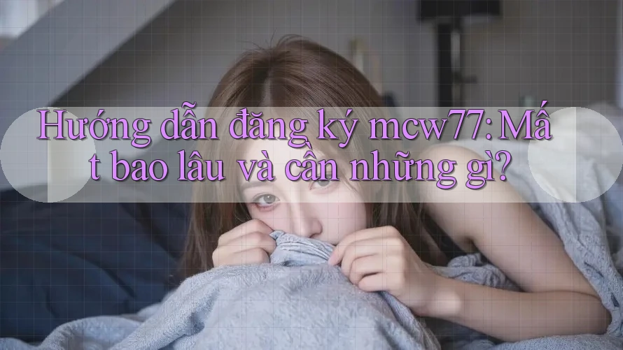 Hướng dẫn đăng ký mcw77: Mất bao lâu và cần những gì?