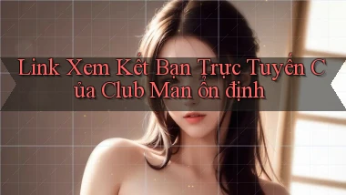 link xem kết bạn trực tuyến của club man ổn định