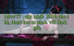 Mcw77 cập nhật 2026 tức thì, thực hư so sánh với link gốc