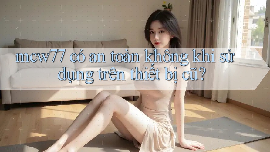 mcw77 có an toàn không khi sử dụng trên thiết bị cũ?