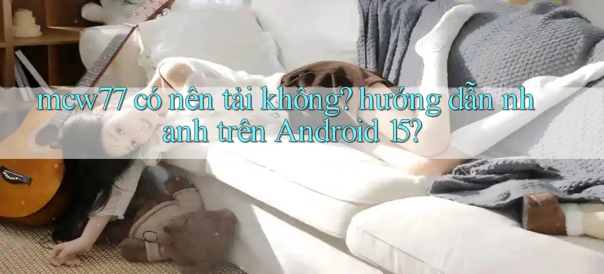 mcw77 có nên tải không hướng dẫn nhanh trên Android 15