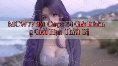 mcw77  đặt cược 24 giờ không giới hạn thiết bị