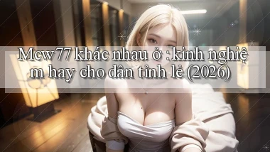 Mcw77 khác nhau ở kinh nghiệm hay cho dân tỉnh lẻ (2026)
