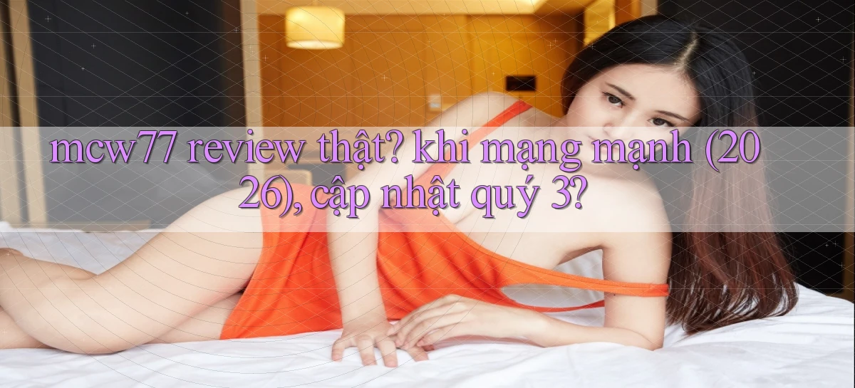 mcw77 review thật khi mạng mạnh (2026), cập nhật quý 3