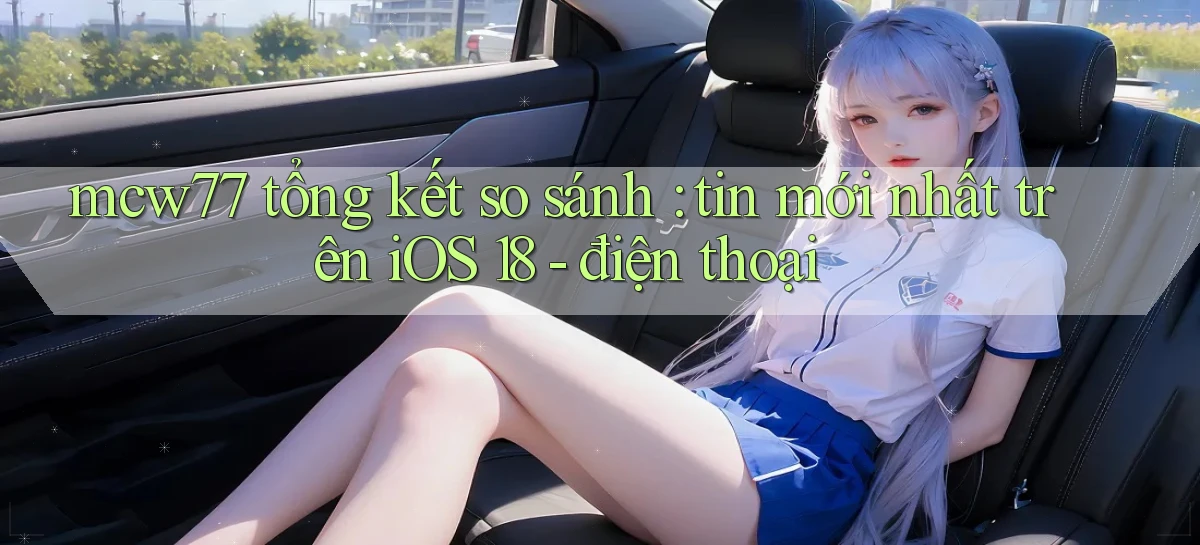 mcw77 tổng kết so sánh tin mới nhất trên iOS 18   điện thoại