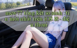 mcw77 tổng kết so sánh tin mới nhất trên iOS 18   điện thoại