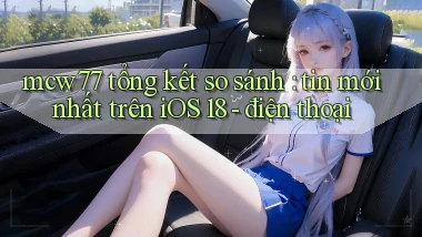 mcw77 tổng kết so sánh tin mới nhất trên iOS 18   điện thoại