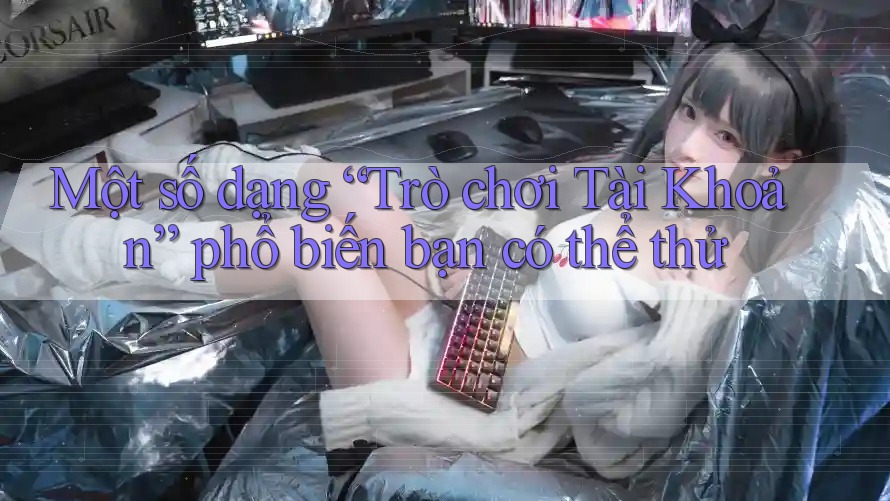 Một số dạng “Trò chơi Tài Khoản” phổ biến bạn có thể thử