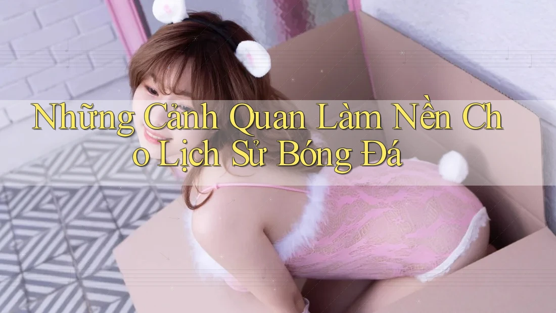 Những Cảnh Quan Làm Nền Cho Lịch Sử Bóng Đá