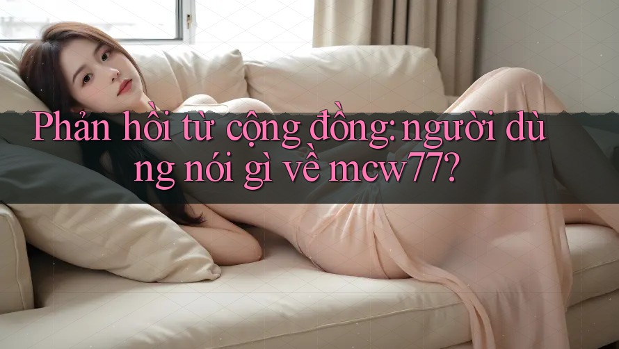 Phản hồi từ cộng đồng: người dùng nói gì về mcw77? Phản hồi từ cộng đồng: người dùng nói gì về mcw77?