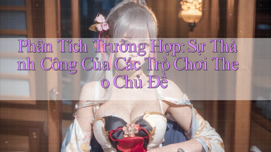 Phân Tích Trường Hợp: Sự Thành Công Của Các Trò Chơi Theo Chủ Đề