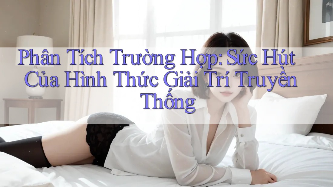 Phân Tích Trường Hợp: Sức Hút Của Hình Thức Giải Trí Truyền Thống Phân Tích Trường Hợp: Sức Hút Của Hình Thức Giải Trí Truyền Thống