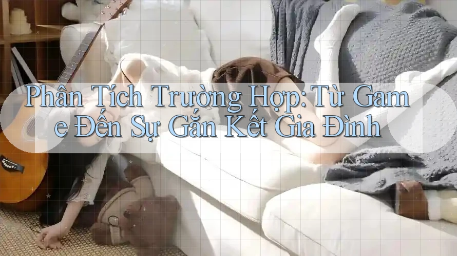 Phân Tích Trường Hợp: Từ Game Đến Sự Gắn Kết Gia Đình Phân Tích Trường Hợp: Từ Game Đến Sự Gắn Kết Gia Đình