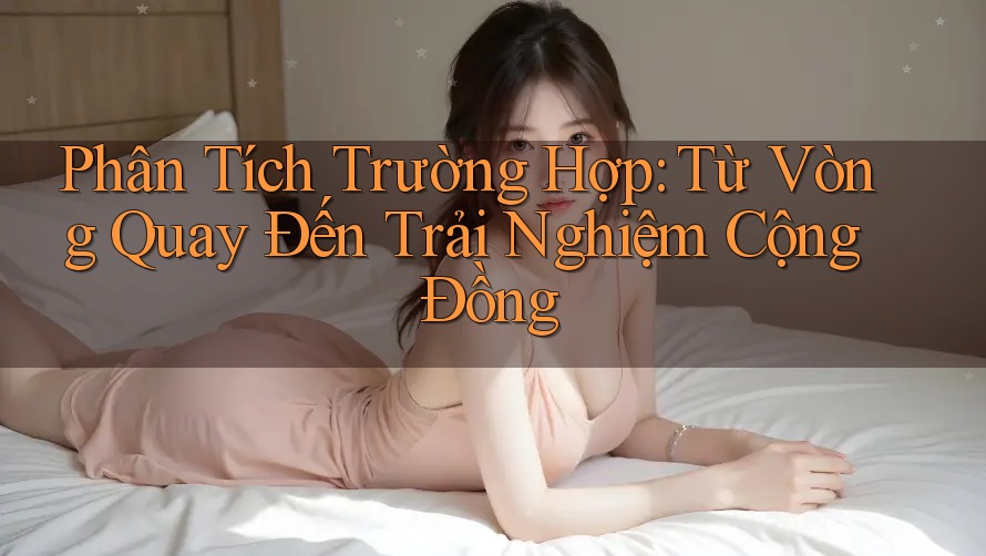 Phân Tích Trường Hợp: Từ Vòng Quay Đến Trải Nghiệm Cộng Đồng Phân Tích Trường Hợp: Từ Vòng Quay Đến Trải Nghiệm Cộng Đồng