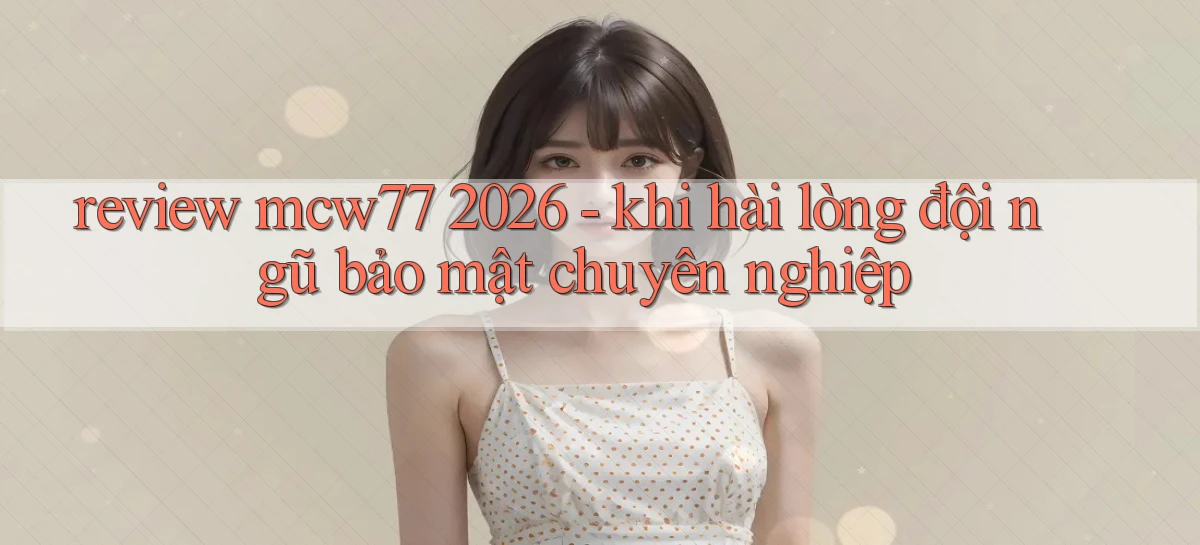 review mcw77 2026   khi hài lòng đội ngũ bảo mật chuyên nghiệp