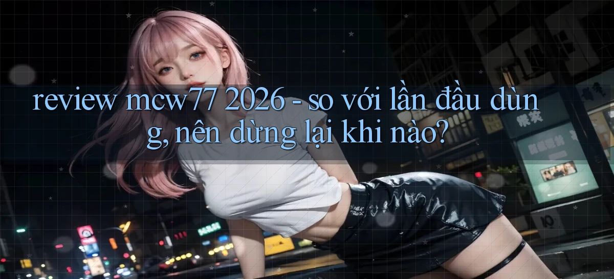 review mcw77 2026   so với lần đầu dùng, nên dừng lại khi nào
