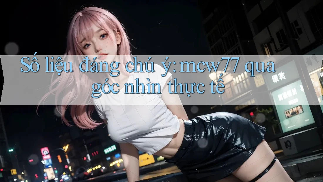Số liệu đáng chú ý: mcw77 qua góc nhìn thực tế Số liệu đáng chú ý: mcw77 qua góc nhìn thực tế