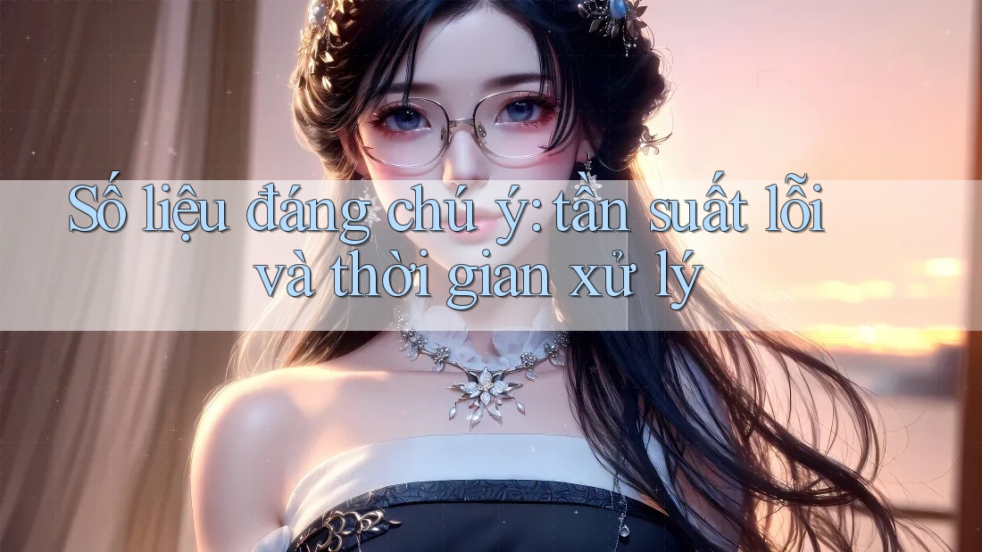 Số liệu đáng chú ý: tần suất lỗi và thời gian xử lý