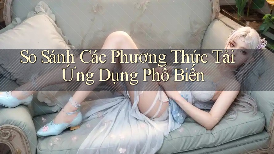 So Sánh Các Phương Thức Tải Ứng Dụng Phổ Biến So Sánh Các Phương Thức Tải Ứng Dụng Phổ Biến