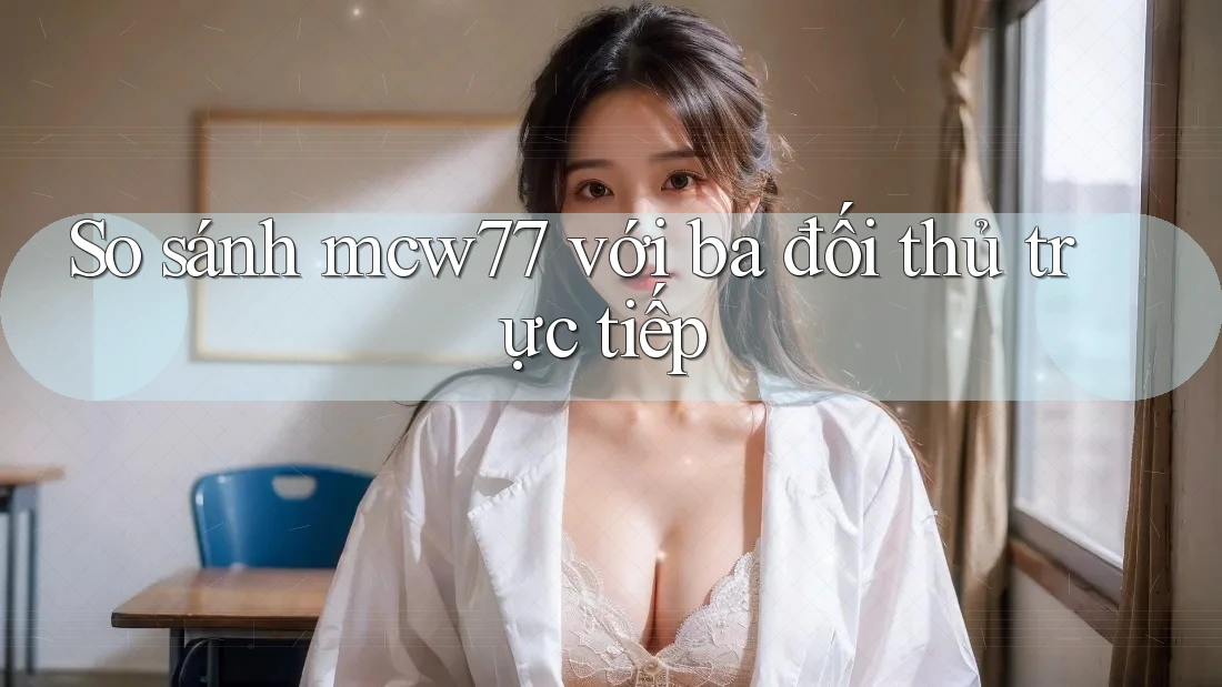 So sánh mcw77 với ba đối thủ trực tiếp