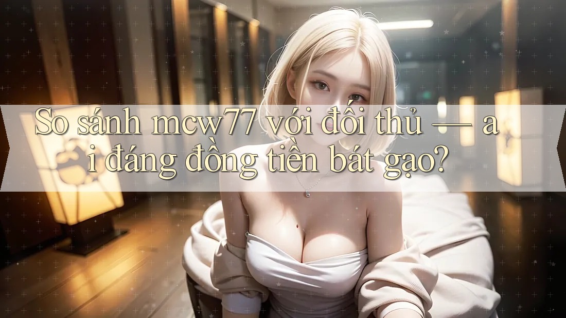 So sánh mcw77 với đối thủ — ai đáng đồng tiền bát gạo? So sánh mcw77 với đối thủ — ai đáng đồng tiền bát gạo?