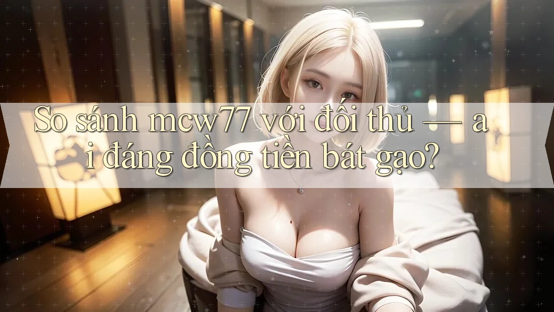 So sánh mcw77 với đối thủ — ai đáng đồng tiền bát gạo? So sánh mcw77 với đối thủ — ai đáng đồng tiền bát gạo?