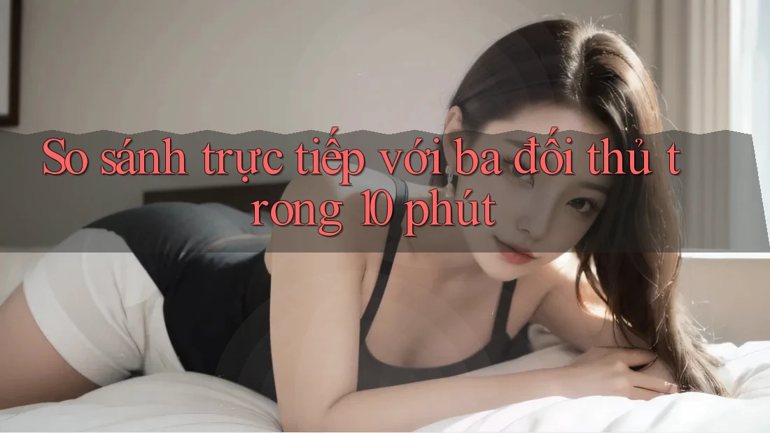 So sánh trực tiếp với ba đối thủ trong 10 phút So sánh trực tiếp với ba đối thủ trong 10 phút