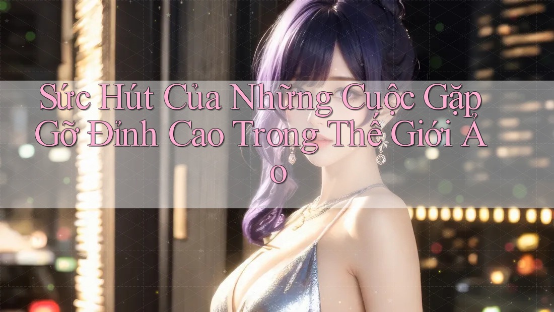 Sức Hút Của Những Cuộc Gặp Gỡ Đỉnh Cao Trong Thế Giới Ảo