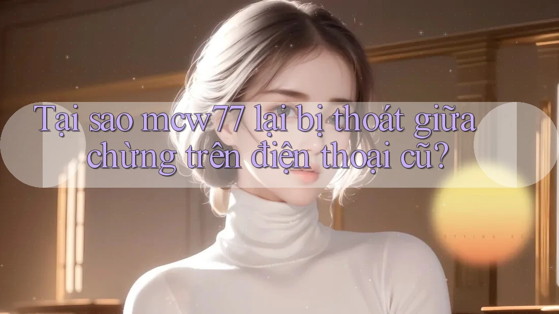 Tại sao mcw77 lại bị thoát giữa chừng trên điện thoại cũ?