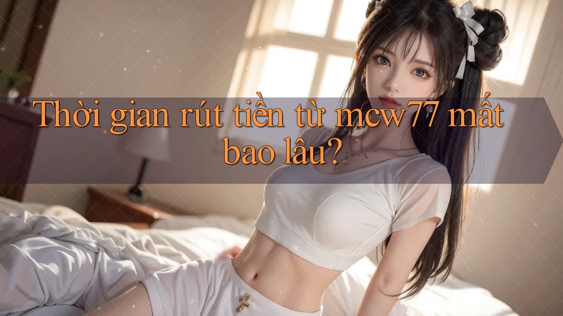 Thời gian rút tiền từ mcw77 mất bao lâu?