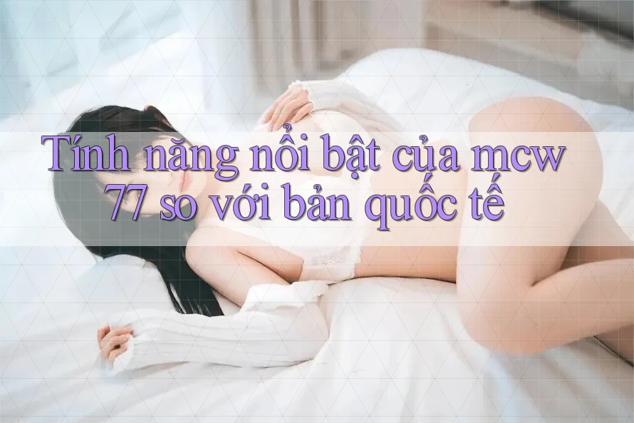Tính năng nổi bật của mcw77 so với bản quốc tế Tính năng nổi bật của mcw77 so với bản quốc tế