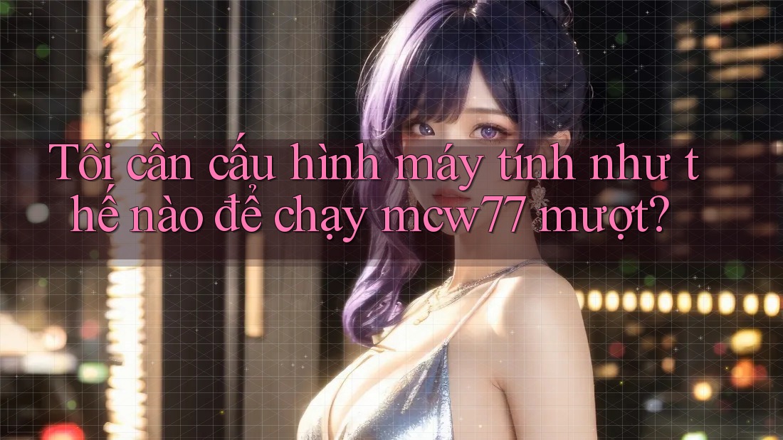Tôi cần cấu hình máy tính như thế nào để chạy mcw77 mượt? Tôi cần cấu hình máy tính như thế nào để chạy mcw77 mượt?