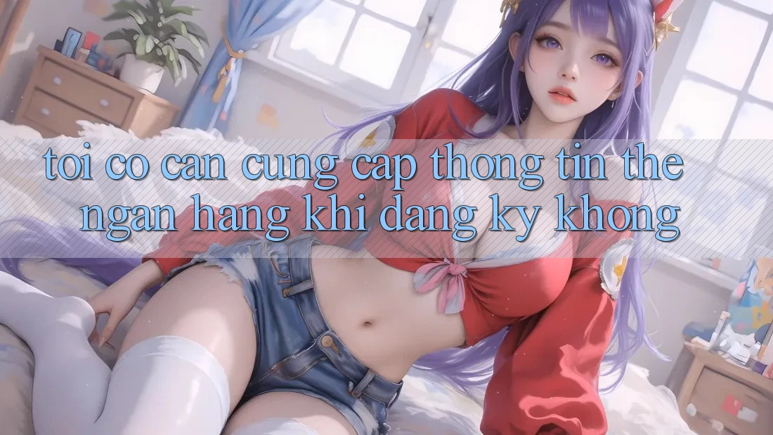 Tôi có cần cung cấp thông tin thẻ ngân hàng khi đăng ký không? Tôi có cần cung cấp thông tin thẻ ngân hàng khi đăng ký không?