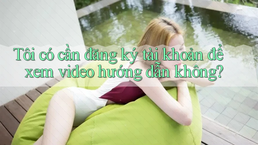 Tôi có cần đăng ký tài khoản để xem video hướng dẫn không?