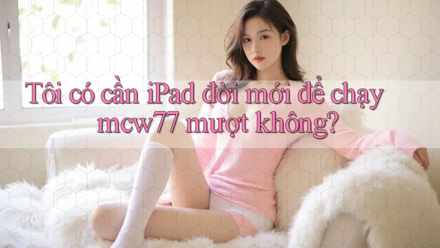 Tôi có cần iPad đời mới để chạy mcw77 mượt không?