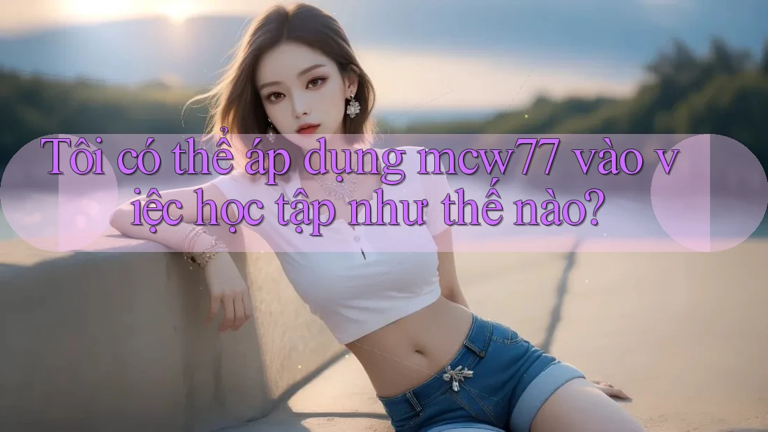 Tôi có thể áp dụng mcw77 vào việc học tập như thế nào? Tôi có thể áp dụng mcw77 vào việc học tập như thế nào?
