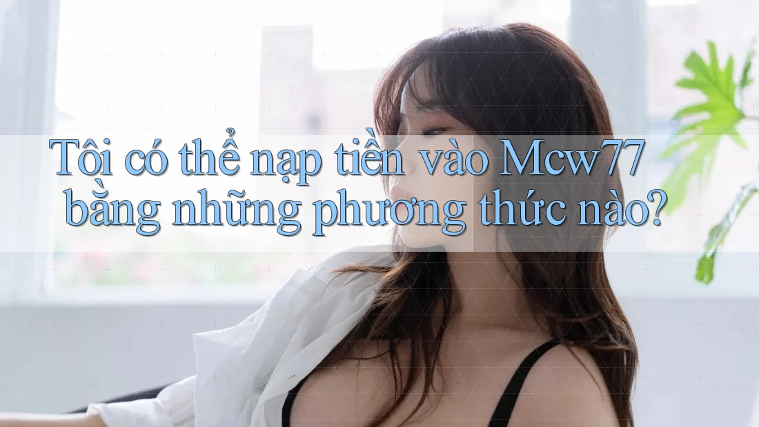 Tôi có thể nạp tiền vào Mcw77 bằng những phương thức nào?