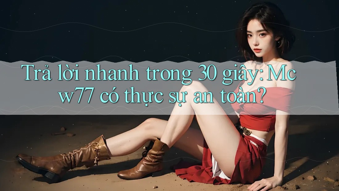 Trả lời nhanh trong 30 giây: Mcw77 có thực sự an toàn?