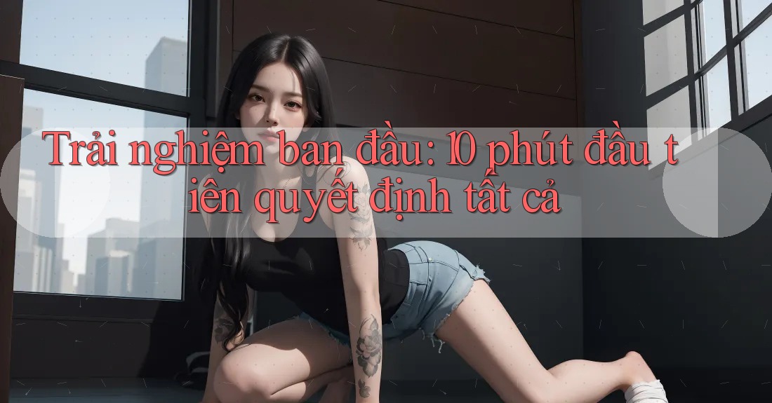 Trải nghiệm ban đầu: 10 phút đầu tiên quyết định tất cả Trải nghiệm ban đầu: 10 phút đầu tiên quyết định tất cả