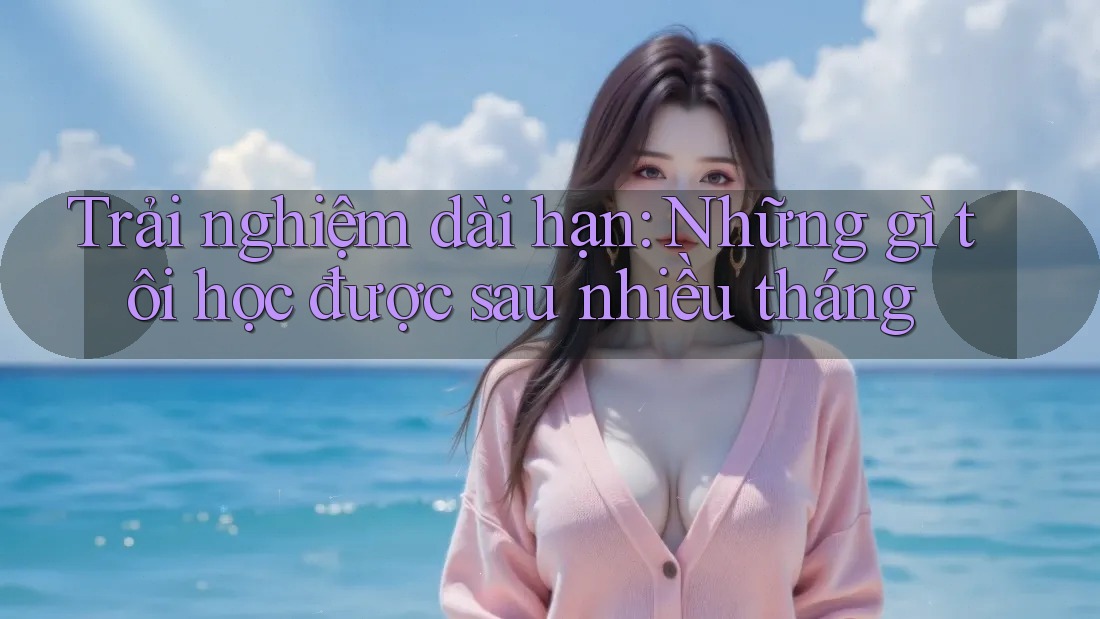 Trải nghiệm dài hạn: Những gì tôi học được sau nhiều tháng Trải nghiệm dài hạn: Những gì tôi học được sau nhiều tháng