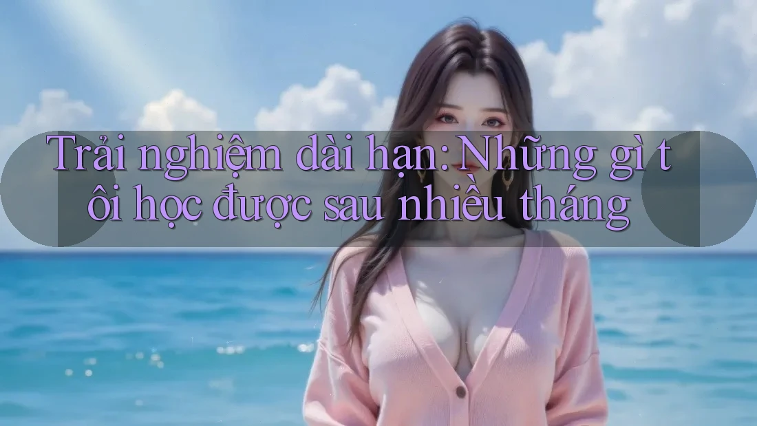 Trải nghiệm dài hạn: Những gì tôi học được sau nhiều tháng
