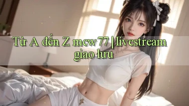 Từ A đến Z mcw77 livestream giao lưu