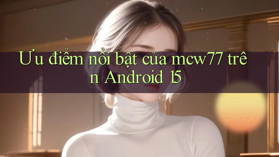Ưu điểm nổi bật của mcw77 trên Android 15