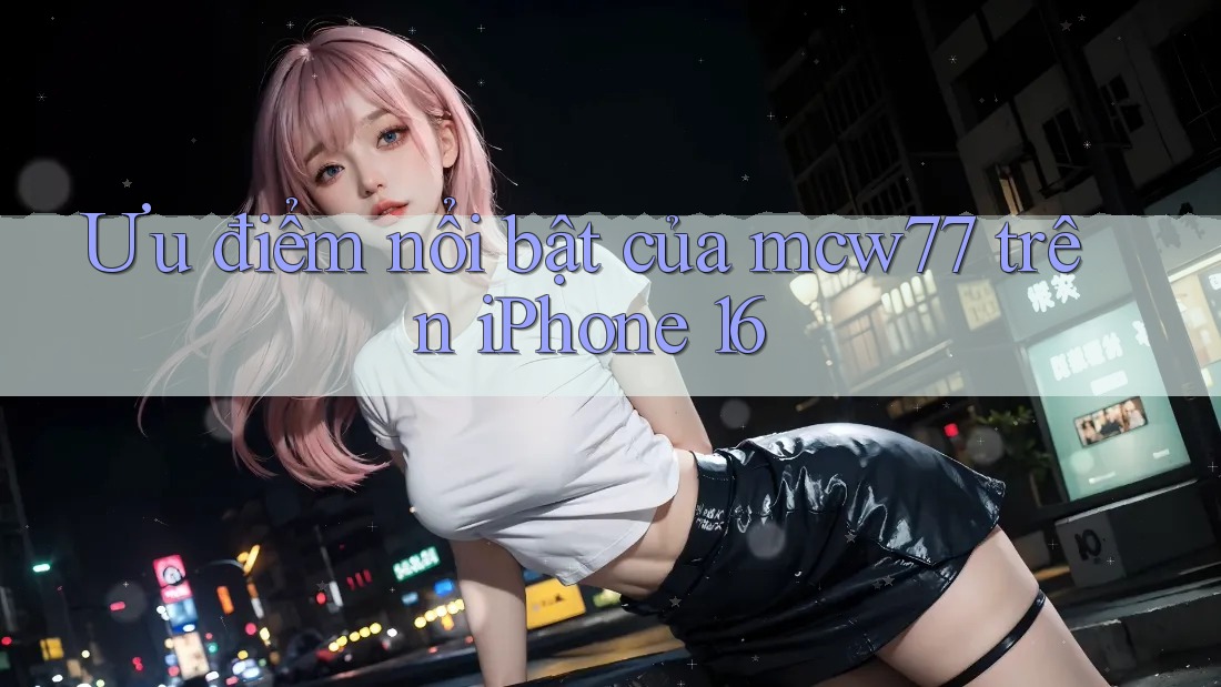 Ưu điểm nổi bật của mcw77 trên iPhone 16