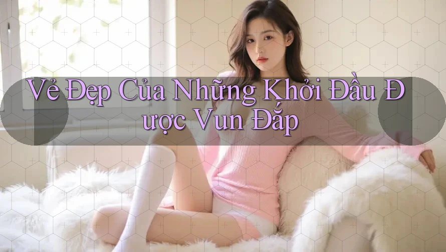 Vẻ Đẹp Của Những Khởi Đầu Được Vun Đắp Vẻ Đẹp Của Những Khởi Đầu Được Vun Đắp